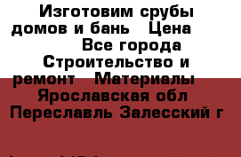  Изготовим срубы домов и бань › Цена ­ 1 000 - Все города Строительство и ремонт » Материалы   . Ярославская обл.,Переславль-Залесский г.